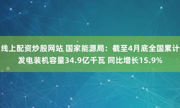 线上配资炒股网站 国家能源局：截至4月底全国累计发电装机容量34.9亿千瓦 同比增长15.9%