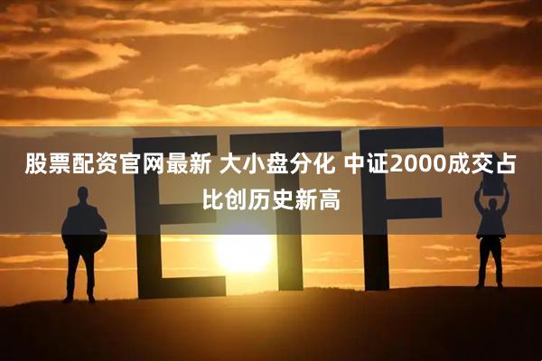 股票配资官网最新 大小盘分化 中证2000成交占比创历史新高