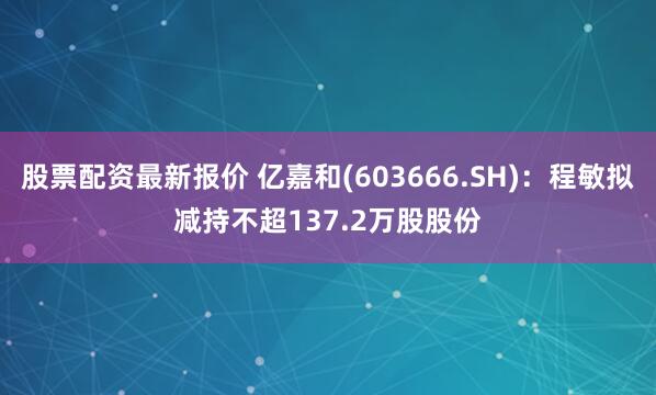 股票配资最新报价 亿嘉和(603666.SH)：程敏拟减持不超137.2万股股份