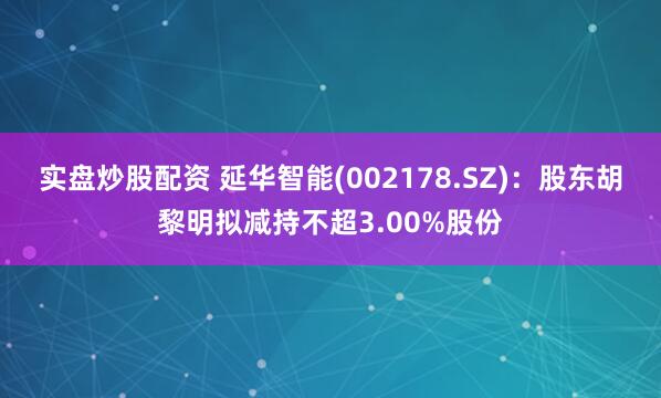 实盘炒股配资 延华智能(002178.SZ)：股东胡黎明拟减持不超3.00%股份