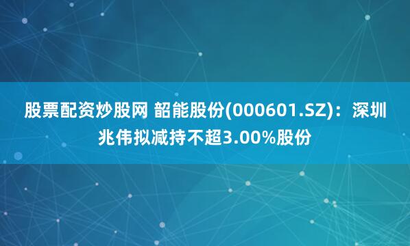 股票配资炒股网 韶能股份(000601.SZ)：深圳兆伟拟减持不超3.00%股份