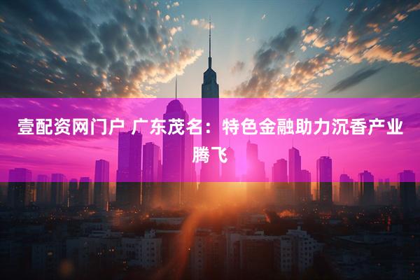 壹配资网门户 广东茂名：特色金融助力沉香产业腾飞