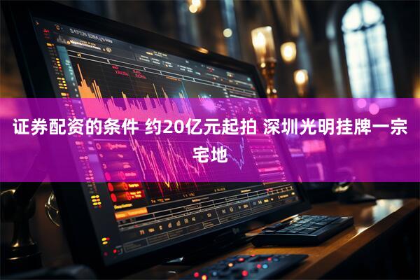 证券配资的条件 约20亿元起拍 深圳光明挂牌一宗宅地