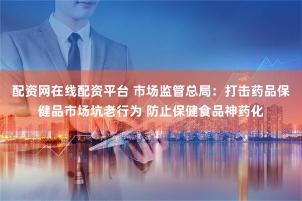 配资网在线配资平台 市场监管总局：打击药品保健品市场坑老行为 防止保健食品神药化
