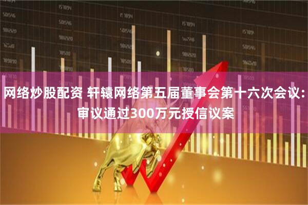 网络炒股配资 轩辕网络第五届董事会第十六次会议: 审议通过300万元授信议案