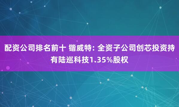 配资公司排名前十 锴威特: 全资子公司创芯投资持有陆巡科技1.35%股权