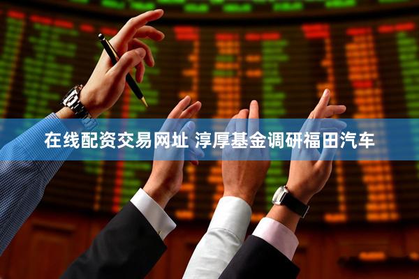在线配资交易网址 淳厚基金调研福田汽车