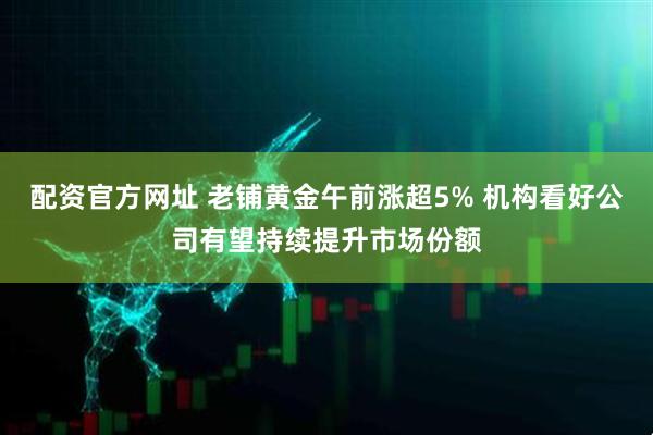 配资官方网址 老铺黄金午前涨超5% 机构看好公司有望持续提升市场份额