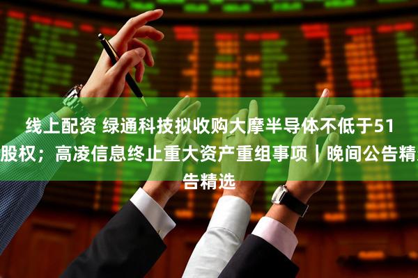 线上配资 绿通科技拟收购大摩半导体不低于51%股权；高凌信息终止重大资产重组事项｜晚间公告精选