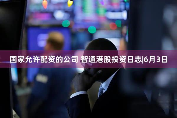 国家允许配资的公司 智通港股投资日志|6月3日