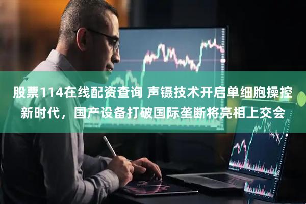 股票114在线配资查询 声镊技术开启单细胞操控新时代，国产设备打破国际垄断将亮相上交会