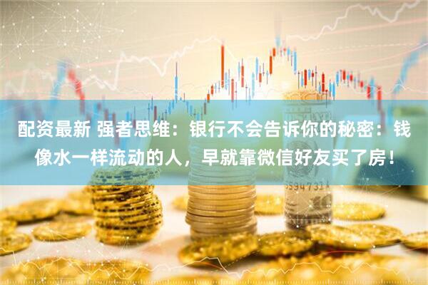 配资最新 强者思维：银行不会告诉你的秘密：钱像水一样流动的人，早就靠微信好友买了房！