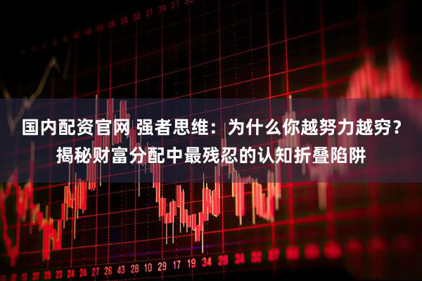国内配资官网 强者思维：为什么你越努力越穷？揭秘财富分配中最残忍的认知折叠陷阱
