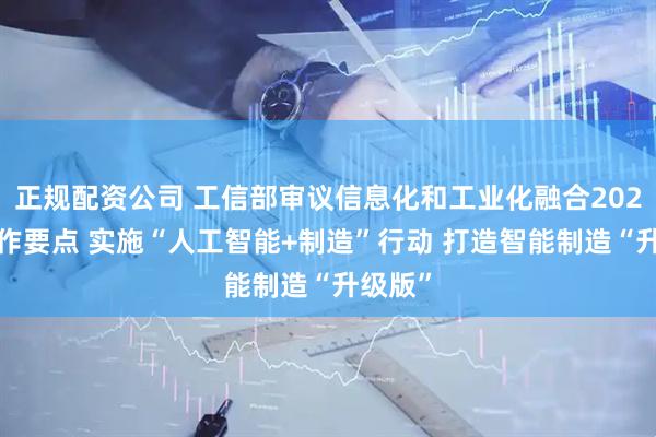 正规配资公司 工信部审议信息化和工业化融合2025年工作要点 实施“人工智能+制造”行动 打造智能制造“升级版”