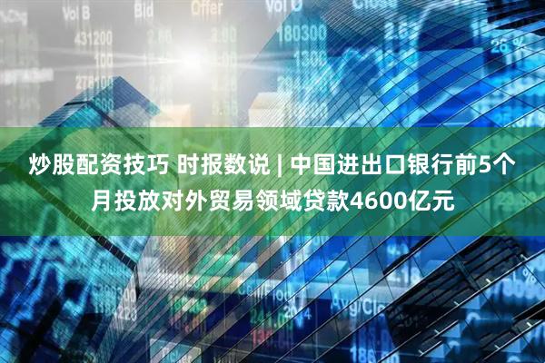 炒股配资技巧 时报数说 | 中国进出口银行前5个月投放对外贸易领域贷款4600亿元