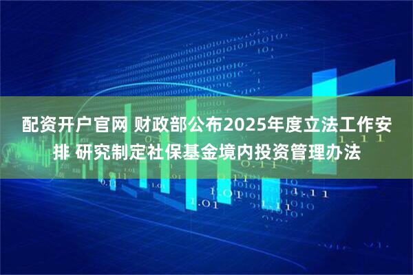 配资开户官网 财政部公布2025年度立法工作安排 研究制定社保基金境内投资管理办法