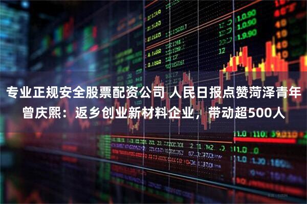 专业正规安全股票配资公司 人民日报点赞菏泽青年曾庆熙：返乡创业新材料企业，带动超500人