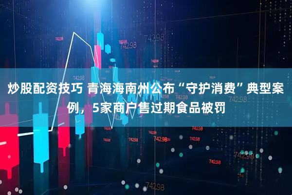 炒股配资技巧 青海海南州公布“守护消费”典型案例，5家商户售过期食品被罚