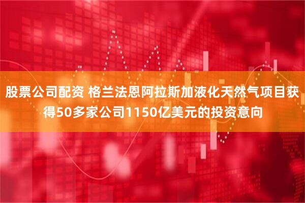 股票公司配资 格兰法恩阿拉斯加液化天然气项目获得50多家公司1150亿美元的投资意向