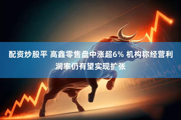 配资炒股平 高鑫零售盘中涨超6% 机构称经营利润率仍有望实现扩张