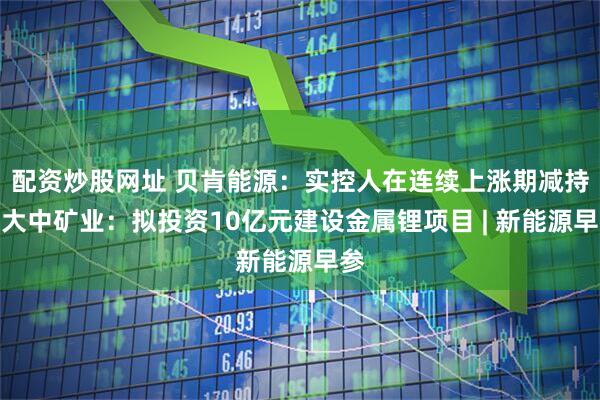 配资炒股网址 贝肯能源：实控人在连续上涨期减持；大中矿业：拟投资10亿元建设金属锂项目 | 新能源早参