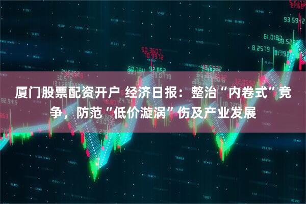 厦门股票配资开户 经济日报：整治“内卷式”竞争，防范“低价漩涡”伤及产业发展