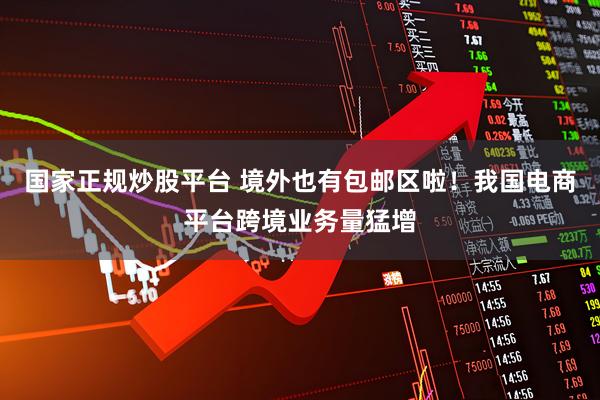 国家正规炒股平台 境外也有包邮区啦！我国电商平台跨境业务量猛增