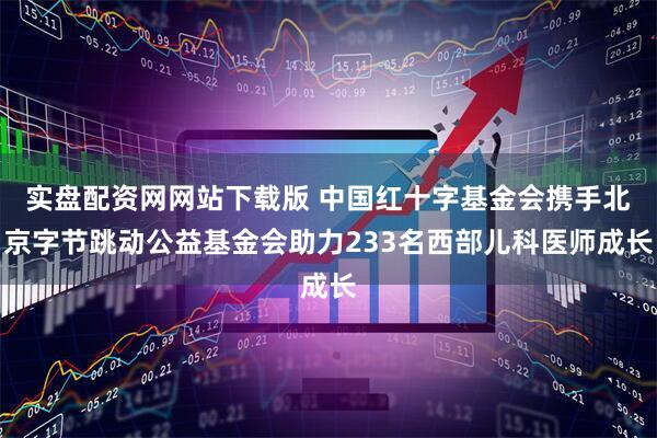 实盘配资网网站下载版 中国红十字基金会携手北京字节跳动公益基金会助力233名西部儿科医师成长