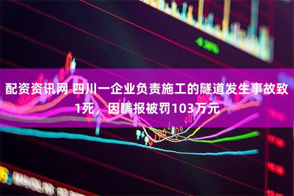 配资资讯网 四川一企业负责施工的隧道发生事故致1死，因瞒报被罚103万元