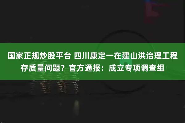 国家正规炒股平台 四川康定一在建山洪治理工程存质量问题？官方通报：成立专项调查组