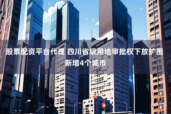 股票配资平台代理 四川省级用地审批权下放扩围 新增4个城市