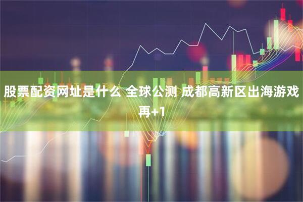 股票配资网址是什么 全球公测 成都高新区出海游戏再+1