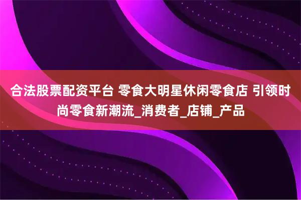 合法股票配资平台 零食大明星休闲零食店 引领时尚零食新潮流_消费者_店铺_产品