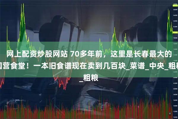 网上配资炒股网站 70多年前，这里是长春最大的国营食堂！一本旧食谱现在卖到几百块_菜谱_中央_粗粮