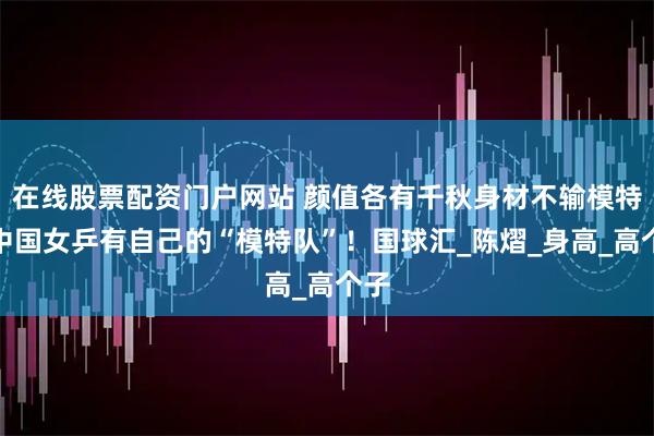在线股票配资门户网站 颜值各有千秋身材不输模特，中国女乒有自己的“模特队”！国球汇_陈熠_身高_高个子