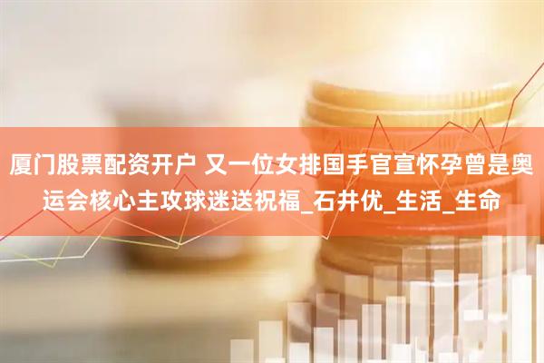 厦门股票配资开户 又一位女排国手官宣怀孕曾是奥运会核心主攻球迷送祝福_石井优_生活_生命