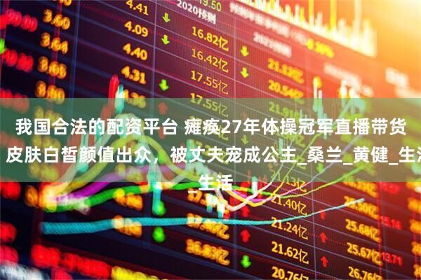 我国合法的配资平台 瘫痪27年体操冠军直播带货，皮肤白皙颜值出众，被丈夫宠成公主_桑兰_黄健_生活