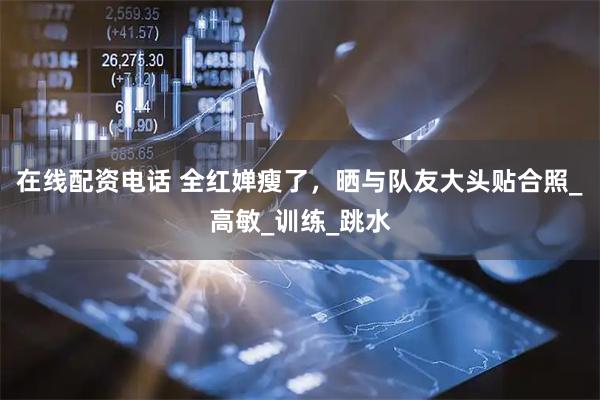 在线配资电话 全红婵瘦了，晒与队友大头贴合照_高敏_训练_跳水