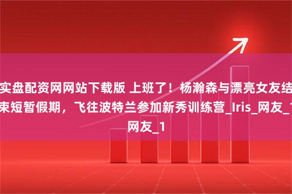 实盘配资网网站下载版 上班了！杨瀚森与漂亮女友结束短暂假期，飞往波特兰参加新秀训练营_Iris_网友_1