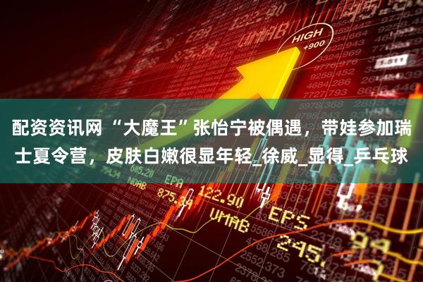 配资资讯网 “大魔王”张怡宁被偶遇，带娃参加瑞士夏令营，皮肤白嫩很显年轻_徐威_显得_乒乓球