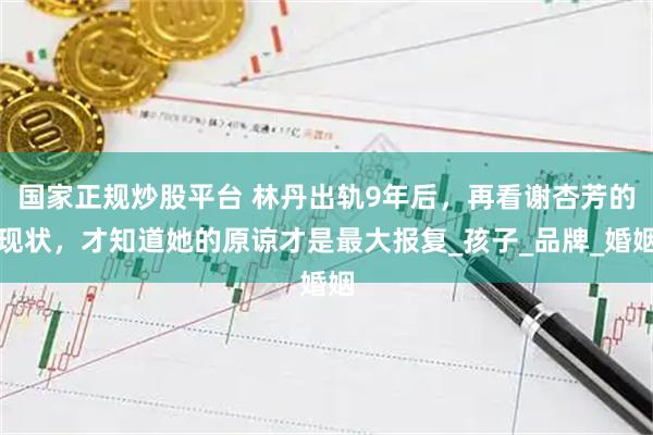 国家正规炒股平台 林丹出轨9年后，再看谢杏芳的现状，才知道她的原谅才是最大报复_孩子_品牌_婚姻