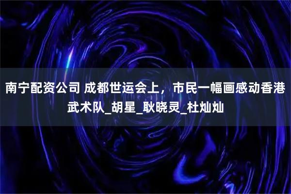 南宁配资公司 成都世运会上，市民一幅画感动香港武术队_胡星_耿晓灵_杜灿灿