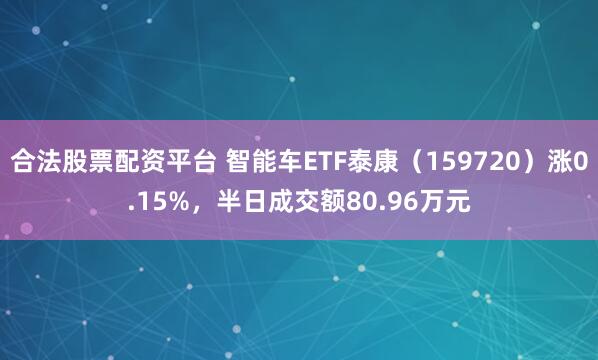 合法股票配资平台 智能车ETF泰康（159720）涨0.15%，半日成交额80.96万元