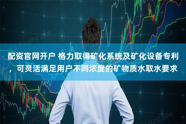 配资官网开户 格力取得矿化系统及矿化设备专利，可灵活满足用户不同浓度的矿物质水取水要求
