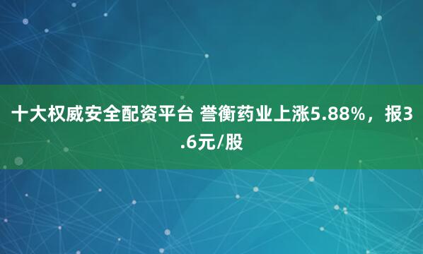 十大权威安全配资平台 誉衡药业上涨5.88%，报3.6元/股