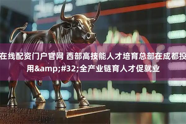 在线配资门户官网 西部高技能人才培育总部在成都投用 全产业链育人才促就业
