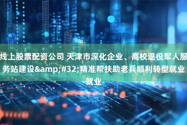 线上股票配资公司 天津市深化企业、高校退役军人服务站建设 精准帮扶助老兵顺利转型就业