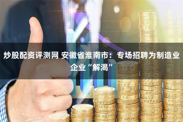 炒股配资评测网 安徽省淮南市：专场招聘为制造业企业“解渴”