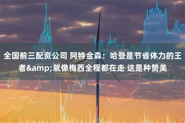 全国前三配资公司 阿特金森：哈登是节省体力的王者&就像梅西全程都在走 这是种赞美