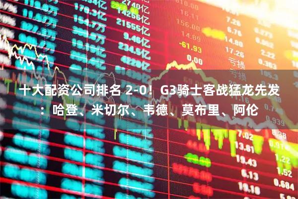 十大配资公司排名 2-0！G3骑士客战猛龙先发：哈登、米切尔、韦德、莫布里、阿伦